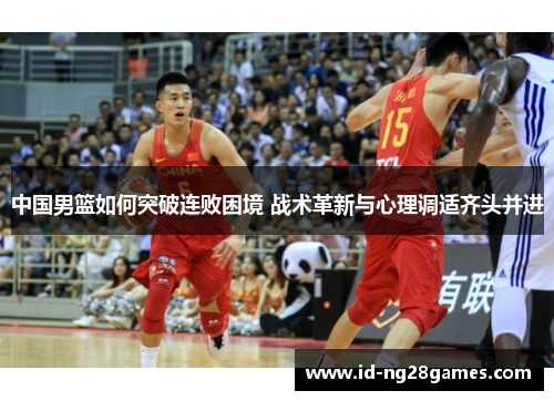 中国男篮如何突破连败困境 战术革新与心理调适齐头并进