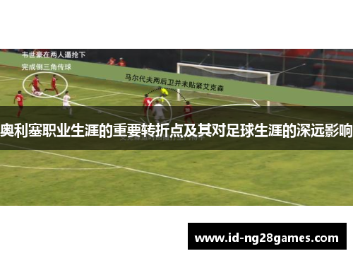 奥利塞职业生涯的重要转折点及其对足球生涯的深远影响