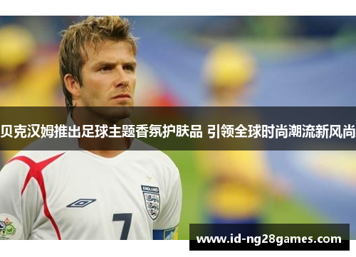 贝克汉姆推出足球主题香氛护肤品 引领全球时尚潮流新风尚