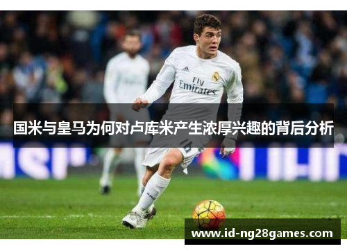 国米与皇马为何对卢库米产生浓厚兴趣的背后分析