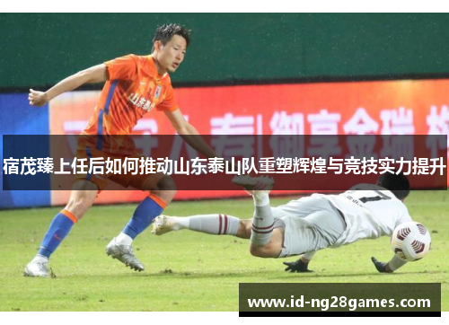 宿茂臻上任后如何推动山东泰山队重塑辉煌与竞技实力提升