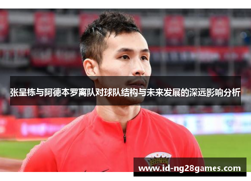 张呈栋与阿德本罗离队对球队结构与未来发展的深远影响分析