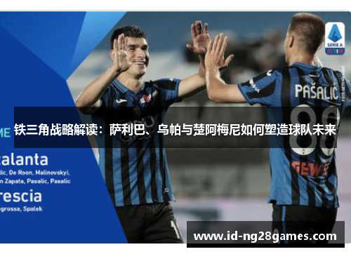 铁三角战略解读：萨利巴、乌帕与楚阿梅尼如何塑造球队未来