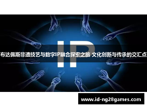 布达佩斯非遗技艺与数字IP融合探索之旅 文化创新与传承的交汇点