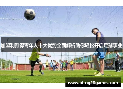 加盟利雅得青年人十大优势全面解析助你轻松开启足球事业