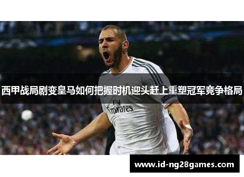 西甲战局剧变皇马如何把握时机迎头赶上重塑冠军竞争格局