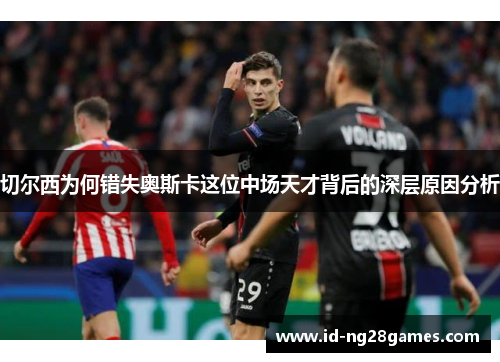 切尔西为何错失奥斯卡这位中场天才背后的深层原因分析