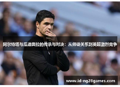 阿尔特塔与瓜迪奥拉的传承与对决：从师徒关系到英超激烈竞争