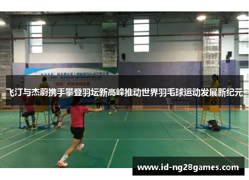 飞汀与杰蔚携手攀登羽坛新高峰推动世界羽毛球运动发展新纪元