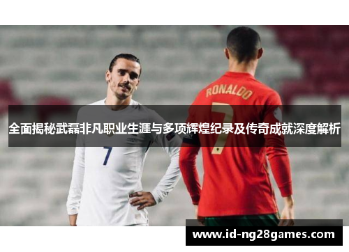 全面揭秘武磊非凡职业生涯与多项辉煌纪录及传奇成就深度解析